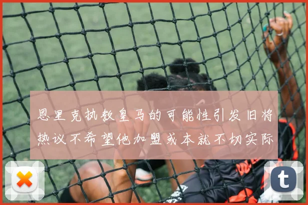 恩里克执教皇马的可能性引发旧将热议不希望他加盟或本就不切实际