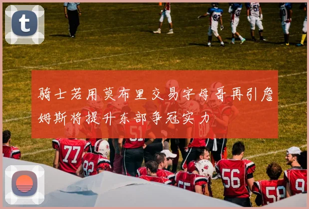 骑士若用莫布里交易字母哥再引詹姆斯将提升东部争冠实力