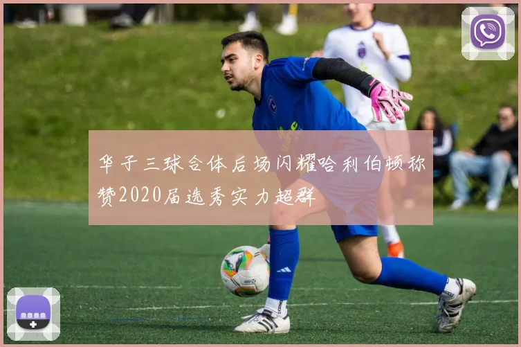 华子三球合体后场闪耀哈利伯顿称赞2020届选秀实力超群