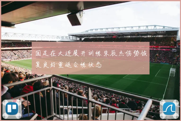 国足在大连展开训练朱辰杰伤势恢复良好重返合练状态