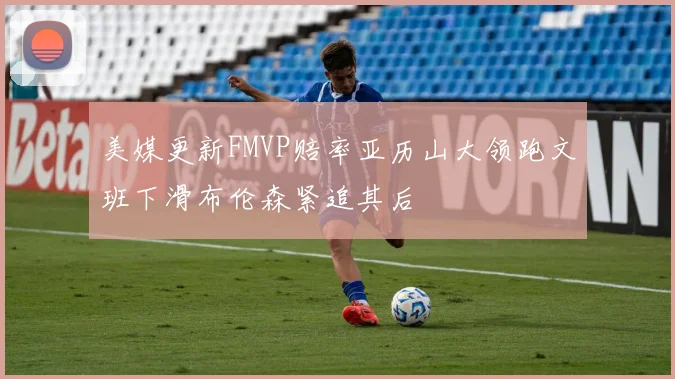 美媒更新FMVP赔率亚历山大领跑文班下滑布伦森紧追其后