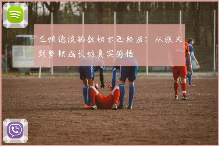 兰帕德谈执教切尔西经历：从救火到坚韧成长的真实感悟