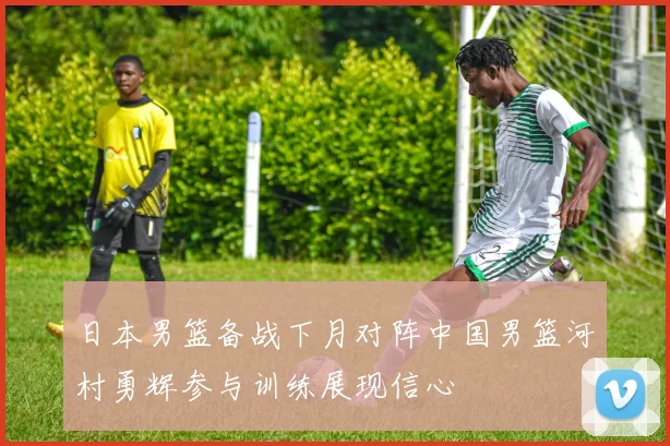 日本男篮备战下月对阵中国男篮河村勇辉参与训练展现信心