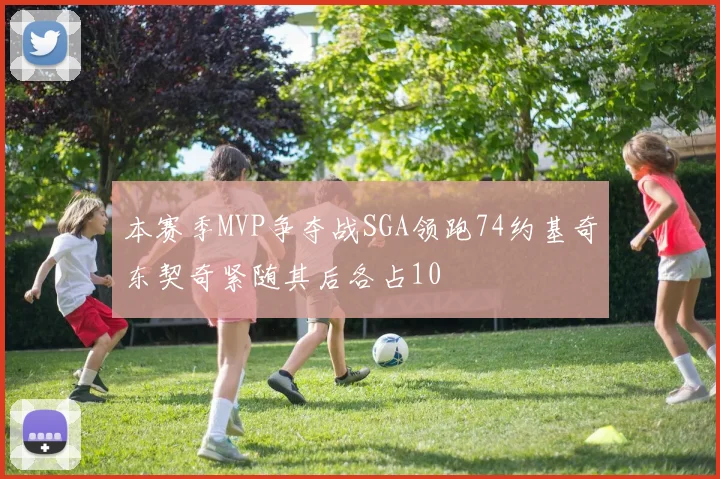 本赛季MVP争夺战SGA领跑74约基奇东契奇紧随其后各占10