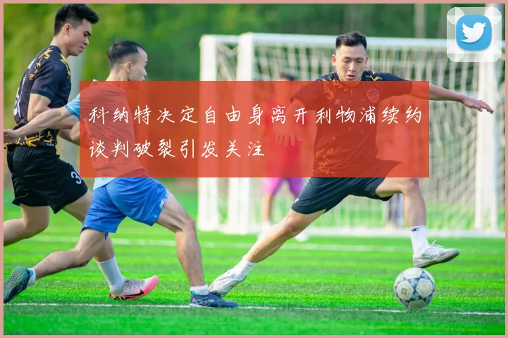 科纳特决定自由身离开利物浦续约谈判破裂引发关注