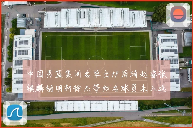 中国男篮集训名单出炉周琦赵睿张镇麟胡明轩徐杰等知名球员未入选