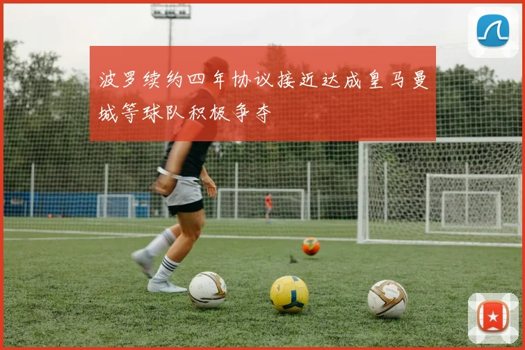 波罗续约四年协议接近达成皇马曼城等球队积极争夺