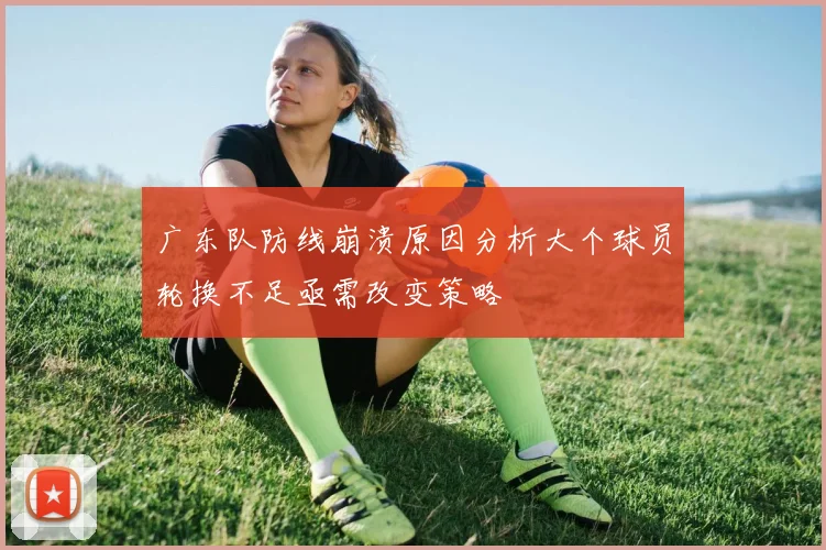 广东队防线崩溃原因分析大个球员轮换不足亟需改变策略