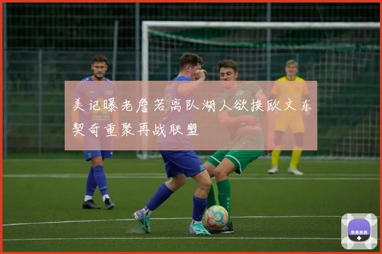 美记曝老詹若离队湖人欲换欧文东契奇重聚再战联盟