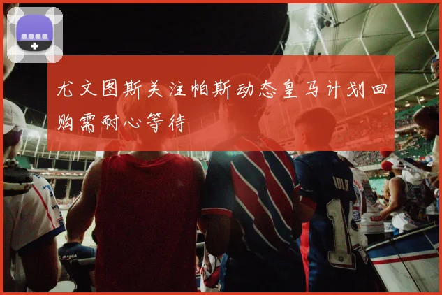 尤文图斯关注帕斯动态皇马计划回购需耐心等待