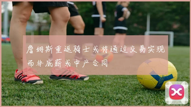詹姆斯重返骑士或将通过交易实现而非底薪或中产合同