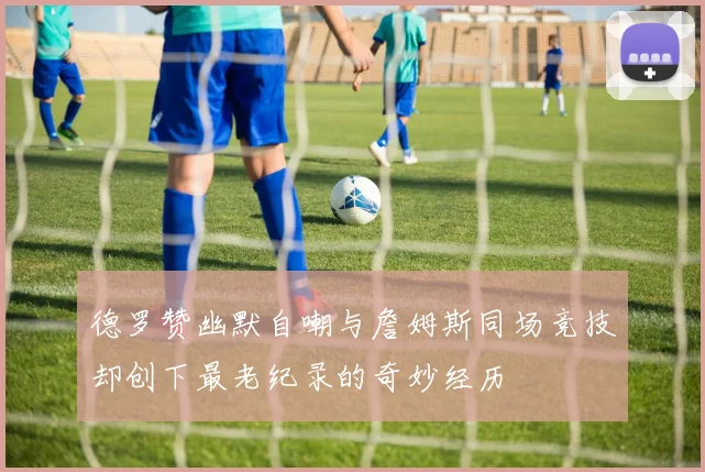 德罗赞幽默自嘲与詹姆斯同场竞技却创下最老纪录的奇妙经历