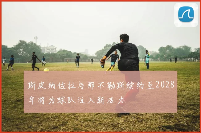 斯皮纳佐拉与那不勒斯续约至2028年将为球队注入新活力